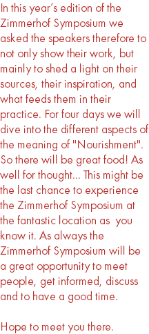 In this year’s edition of the Zimmerhof Symposium we asked the speakers therefore to not only show their work, but mainly to shed a light on their sources, their inspiration, and what feeds them in their practice. For four days we will dive into the different aspects of the meaning of "Nourishment". So there will be great food! As well for thought... This might be the last chance to experience the Zimmerhof Symposium at the fantastic location as you know it. As always the Zimmerhof Symposium will be a great opportunity to meet people, get informed, discuss and to have a good time. Hope to meet you there.